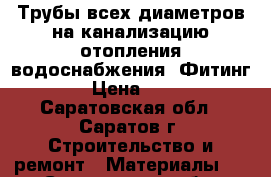 Трубы всех диаметров на канализацию отопления водоснабжения !Фитинг! › Цена ­ 10 - Саратовская обл., Саратов г. Строительство и ремонт » Материалы   . Саратовская обл.,Саратов г.